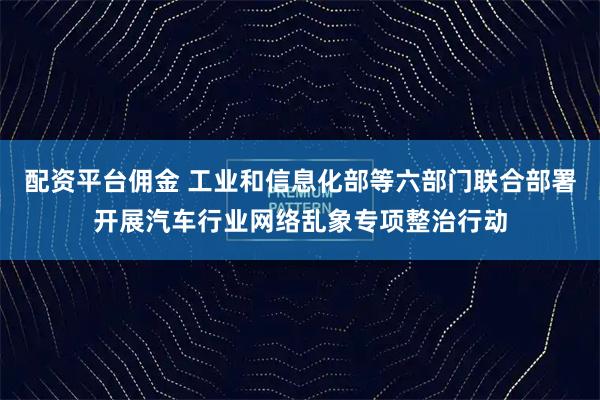 配资平台佣金 工业和信息化部等六部门联合部署开展汽车行业网络乱象专项整治行动