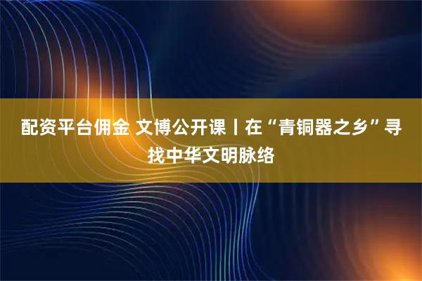 配资平台佣金 文博公开课丨在“青铜器之乡”寻找中华文明脉络