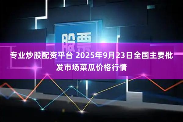 专业炒股配资平台 2025年9月23日全国主要批发市场菜瓜价格行情