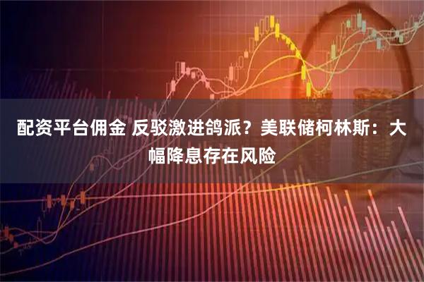 配资平台佣金 反驳激进鸽派？美联储柯林斯：大幅降息存在风险