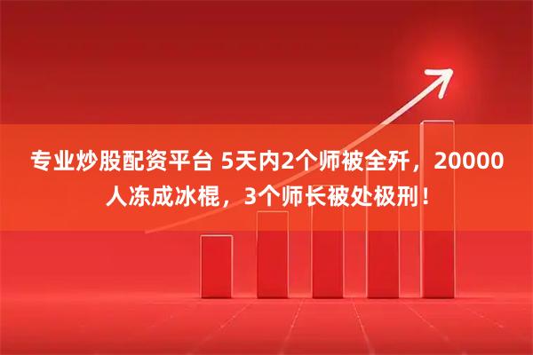 专业炒股配资平台 5天内2个师被全歼，20000人冻成冰棍，3个师长被处极刑！