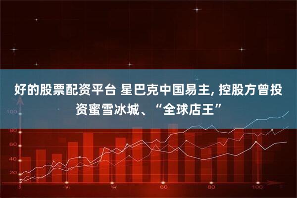 好的股票配资平台 星巴克中国易主, 控股方曾投资蜜雪冰城、“全球店王”