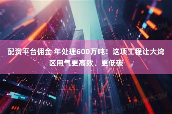 配资平台佣金 年处理600万吨！这项工程让大湾区用气更高效、更低碳