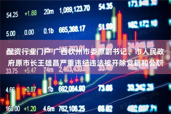 配资行业门户 广西钦州市委原副书记、市人民政府原市长王雄昌严重违纪违法被开除党籍和公职