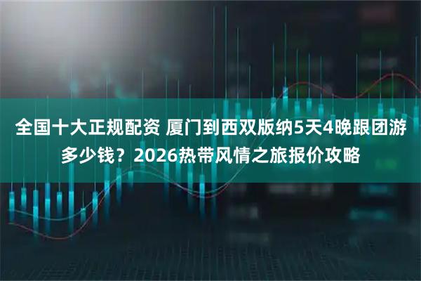 全国十大正规配资 厦门到西双版纳5天4晚跟团游多少钱？2026热带风情之旅报价攻略