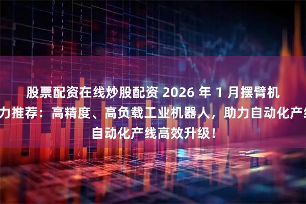 股票配资在线炒股配资 2026 年 1 月摆臂机械手厂家实力推荐：高精度、高负载工业机器人，助力自动化产线高效升级！