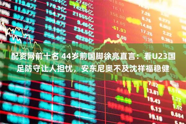 配资网前十名 44岁前国脚徐亮直言：看U23国足防守让人担忧，安东尼奥不及沈祥福稳健