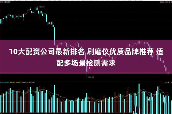 10大配资公司最新排名 刷磨仪优质品牌推荐 适配多场景检测需求