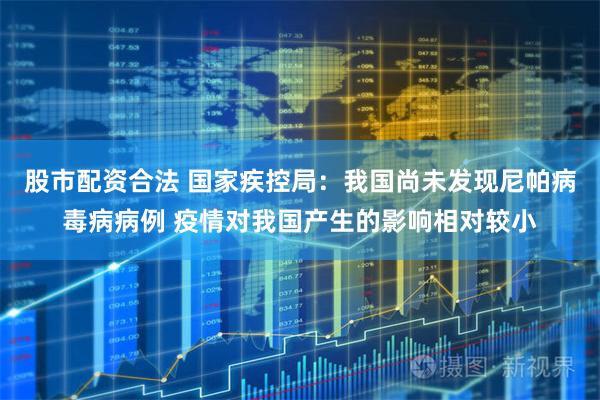 股市配资合法 国家疾控局：我国尚未发现尼帕病毒病病例 疫情对我国产生的影响相对较小