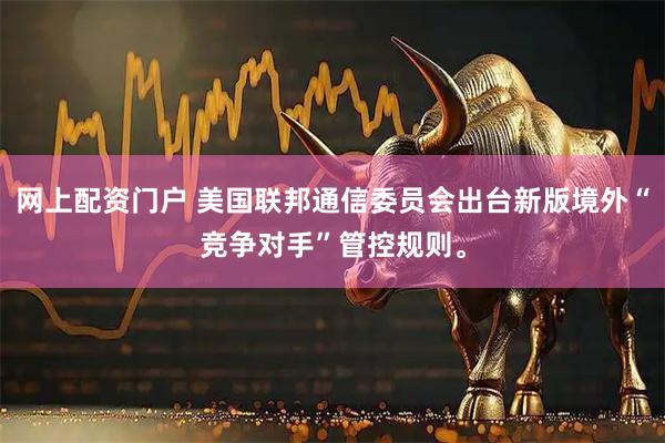 网上配资门户 美国联邦通信委员会出台新版境外“竞争对手”管控规则。