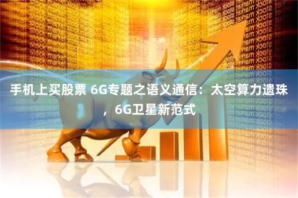 手机上买股票 6G专题之语义通信：太空算力遗珠，6G卫星新范式