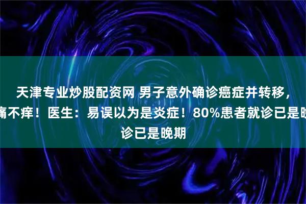 天津专业炒股配资网 男子意外确诊癌症并转移，不痛不痒！医生：易误以为是炎症！80%患者就诊已是晚期