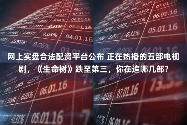 网上实盘合法配资平台公布 正在热播的五部电视剧，《生命树》跌至第三，你在追哪几部？