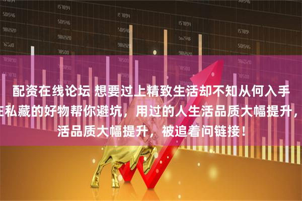 配资在线论坛 想要过上精致生活却不知从何入手？这些内行都在私藏的好物帮你避坑，用过的人生活品质大幅提升，被追着问链接！