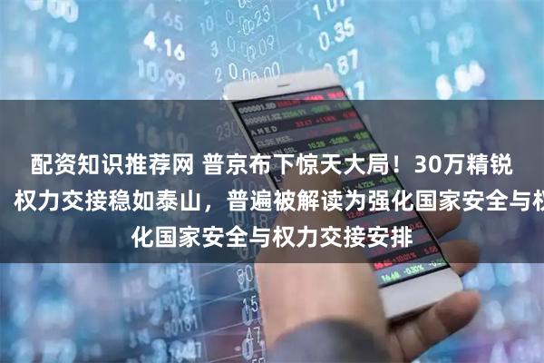 配资知识推荐网 普京布下惊天大局！30万精锐成终极底牌，权力交接稳如泰山，普遍被解读为强化国家安全与权力交接安排