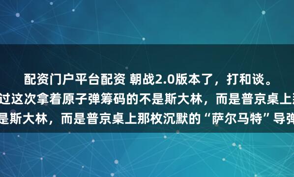 配资门户平台配资 朝战2.0版本了，打和谈。希望这次仗打完，只不过这次拿着原子弹筹码的不是斯大林，而是普京桌上那枚沉默的“萨尔马特”导弹