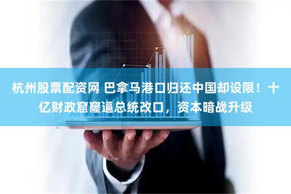 杭州股票配资网 巴拿马港口归还中国却设限！十亿财政窟窿逼总统改口，资本暗战升级