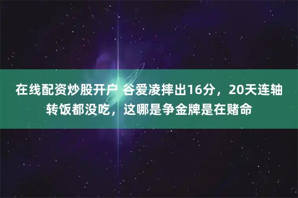 在线配资炒股开户 谷爱凌摔出16分，20天连轴转饭都没吃，这哪是争金牌是在赌命