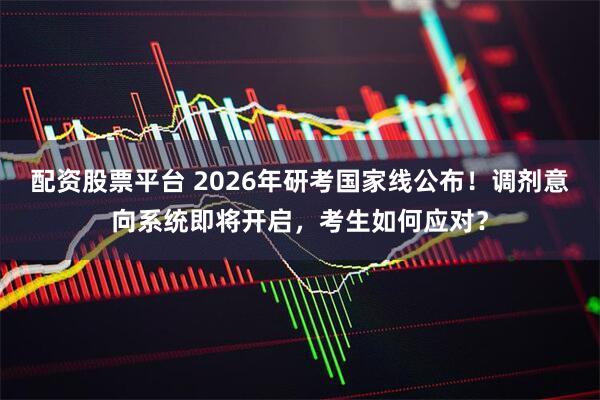 配资股票平台 2026年研考国家线公布！调剂意向系统即将开启，考生如何应对？