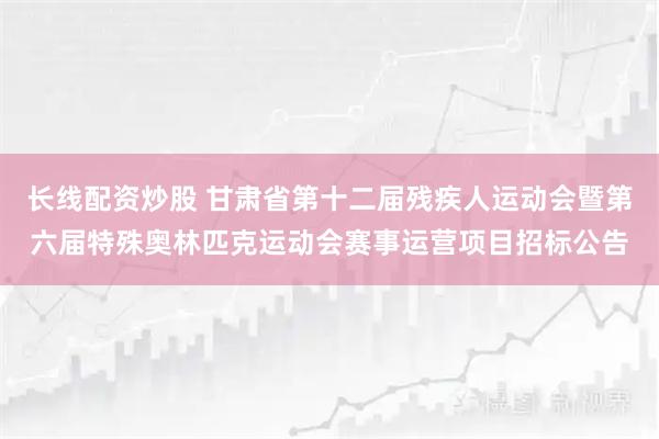 长线配资炒股 甘肃省第十二届残疾人运动会暨第六届特殊奥林匹克运动会赛事运营项目招标公告