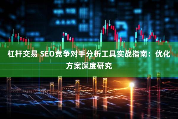 杠杆交易 SEO竞争对手分析工具实战指南：优化方案深度研究