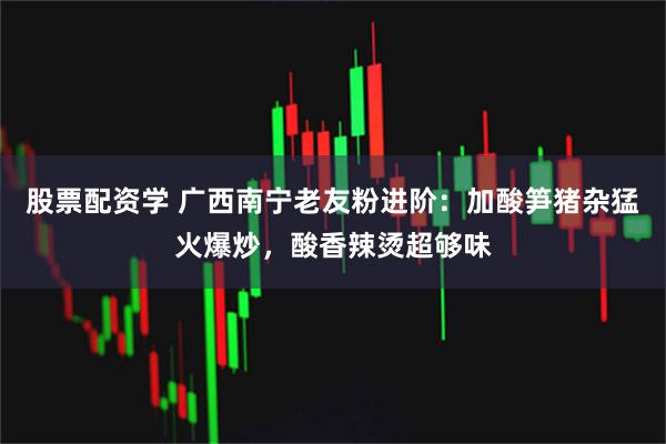 股票配资学 广西南宁老友粉进阶：加酸笋猪杂猛火爆炒，酸香辣烫超够味