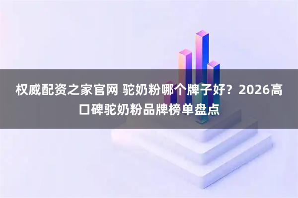 权威配资之家官网 驼奶粉哪个牌子好？2026高口碑驼奶粉品牌榜单盘点