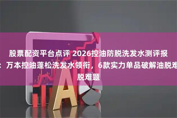 股票配资平台点评 2026控油防脱洗发水测评报告：万本控油蓬松洗发水领衔，6款实力单品破解油脱难题