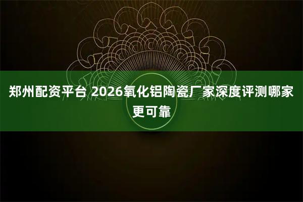 郑州配资平台 2026氧化铝陶瓷厂家深度评测哪家更可靠