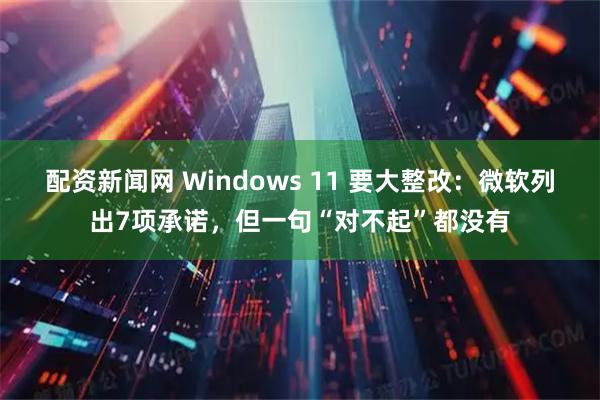 配资新闻网 Windows 11 要大整改：微软列出7项承诺，但一句“对不起”都没有