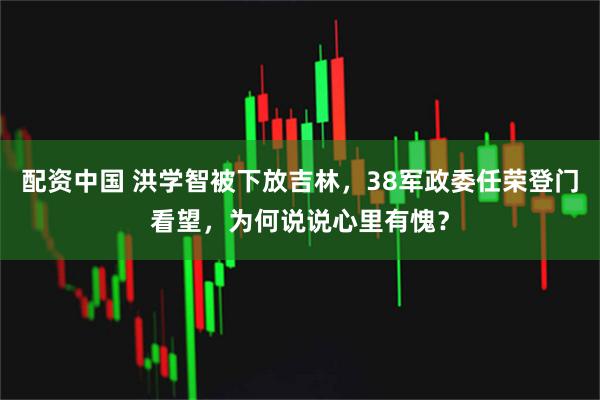 配资中国 洪学智被下放吉林，38军政委任荣登门看望，为何说说心里有愧？
