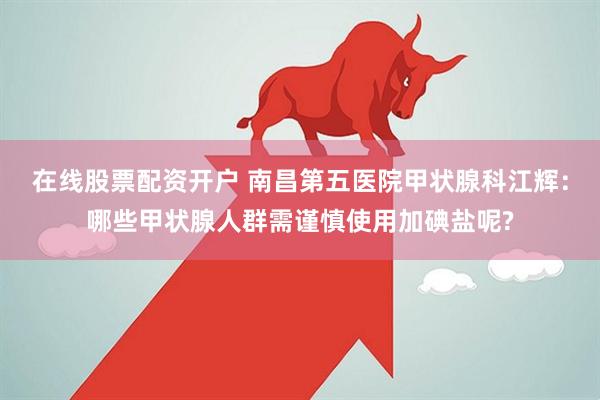 在线股票配资开户 南昌第五医院甲状腺科江辉：哪些甲状腺人群需谨慎使用加碘盐呢?